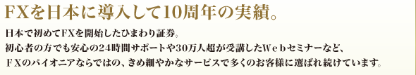FXを日本に導入して10周年の実績。 日本で初めてFXを開始したひまわり証券。初心者の方でも安心の24時間サポートや30万人超が受講したWebセミナーなど、FXのパイオニアならではの、きめ細やかなサービスで多くのお客様に選ばれ続けています。