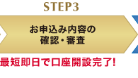 STEP3 お申込み内容の確認・審査 最短即日で口座開設完了!