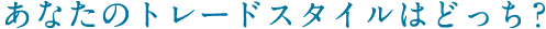 あなたのトレードスタイルはどっち？