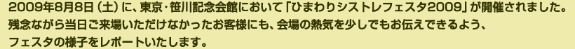 2009年8月8日（土）に、東京・笹川記念会館において「ひまわりシストレフェスタ2009」が開催されました。残念ながら当日ご来場いただけなかったお客様にも、会場の熱気を少しでもお伝えできるよう、フェスタの様子をレポートいたします。