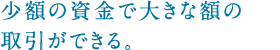 少額の資金で大きな額の取引ができる。