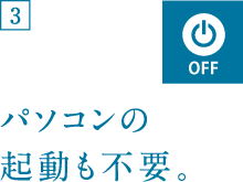 パソコンの起動も不要。