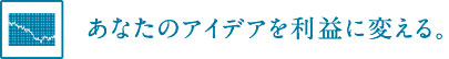 あなたのアイデアを利益に変える。