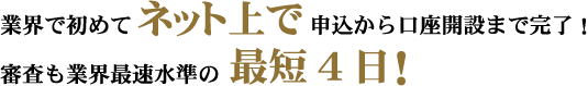 業界で初めてネット上で申込から口座開設まで完了！審査も業界最速水準の最短4日！