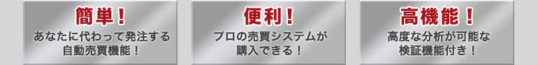 「簡単！」あなたに変わって発注する自動売買機能！「便利」プロの売買システムが購入できる！「高機能！」高度な分析が可能な検証機能付き！