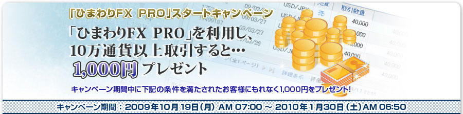 「ひまわりFX PRO」スタートキャンペーン　「ひまわりFX PRO」を利用し、10万通貨以上取引すると・・・1,000円プレゼント　キャンペーン期間中に下記の条件を満たされたお客様にもれなく、1,000円プレゼント！｜キャンペーン期間：2009年10月19日（月）AM07：00～2010年1月30日（土）AM06：50