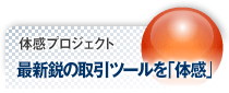体感プロジェクト 最新鋭の取引ツールを「体感」