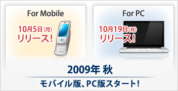 For Mobile 10月5日（月）リリース｜For PC 10月19日（月）リリース｜2009年秋 モバイル版、PC版スタート！