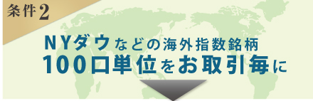 【条件2】NYダウなどの海外指数銘柄を100口単位でお取引毎にクオカード500円分（条件1・2と合わせて最大5,000円分）プレゼント