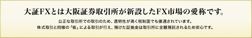 大証FXとは大阪証券取引所が新設したFX市場の愛称です。　公正な取引所での取引のため、透明性が高く税制面でも優遇されています。株式取引と同様の「板」による取引が行え、預けた証拠金は取引所に全額預託されるため安心です。
