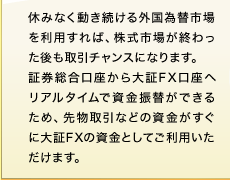 休みなく動き続ける外国為替市場を利用すれば、株式市場が終わった後も取引チャンスになります。証券総合口座から大証FX口座へリアルタイムで資金振替ができるため、先物取引などの資金がすぐに大証FXの資金としてご利用いただけます。