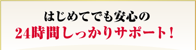 はじめてでも安心の24時間しっかりサポート！