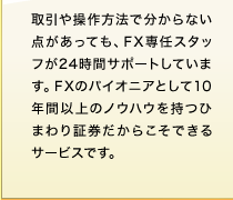 取引や操作方法で分からない点があっても、FX専任スタッフが24時間サポートしています。FXのパイオニアとして10年間以上のノウハウを持つひまわり証券だからこそできるサービスです。