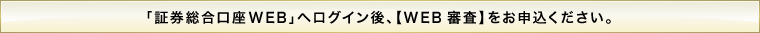 「証券総合口座WEB」へログイン後、【WEB審査】をお申込ください。