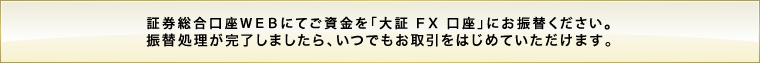 証券総合口座WEBにてご資金を「大証FX口座」にお振替ください。振替処理が完了しましたら、いつでもお取引をはじめていただけます。