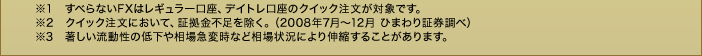 ※1 すべらないFXはレギュラー口座、デイトレ口座のクイック注文が対象です。※2 クイック注文において、証拠金不足を除く。(2008年7月~12月 ひまわり証券調べ)※3 著しい流動性の低下や相場急変時など相場状況により伸縮することがあります。