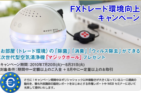 FXトレード環境向上キャンペーン｜お部屋(トレード環境)の「除菌」「消臭」「ウィルス除去」ができる次世代型空気清浄機「マジックボール」プレゼント｜キャンペーン期間：2010年7月20日（火）～8月31日（火）｜対象条件：期間中一定額以上のご入金＋8月中に一定量以上のお取引｜さらに！キャンペーン期間中はギリシャショック以来値動きが大きくなっているユーロ通貨の動向を、著名外部講師の臨時レポートをはじめとする各種レポートやWEBセミナーにおいて充実して提供いたします。