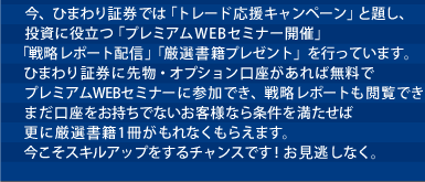 今、ひまわり証券では「トレード応援キャンペーン」と題し、投資に役立つ「プレミアムWEBセミナー開催」「戦略レポート配信」「厳選書籍プレゼント」を行っています。ひまわり証券に先物・オプション口座があれば無料でプレミアムWEBセミナーに参加でき、戦略レポートも閲覧できます。まだ口座をお持ちでないお客様なら条件を満たせば更に厳選書籍1冊がもれなくもらえます。今こそスキルアップをするチャンスです！お見逃しなく。