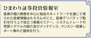 ひまわり証券投資情報室　室長の堀川秀樹を中心に独自のネットワークを通じて得られた投資情報はもちろんのこと、証券デリバティブ取引を行う上で役立つ実践セミナー、システムトレードの売買シグナルの紹介及びメンテナンス、マンスリー投資レポート等のご提供を行う。