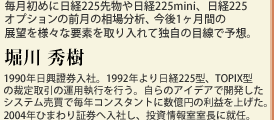 毎月初めに日経225先物や日経225mini、日経225オプションの前月の相場分析、今後1ヶ月間の展望を様々な要素を取り入れて独自の目線で予想。堀川 秀樹　1990年日興證券入社。1992年より日経225型、TOPIX型の裁定取引の運用執行を行う。自らのアイデアで開発したシステム売買で毎年コンスタントに数億円の利益を上げた。2004年ひまわり証券へ入社し、投資情報室室長に就任。