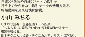 日経225先物や日経225miniの取引を行う上で欠かせない取引ツールの活用方法を、相場動向を交え明快に解説。小山 みちる　ひまわり証券　証券企画チーム所属。「ちるちる」の愛称でひまわり証券WEBセミナー講師を努める。日本テクニカル協会・テクニカルアナリスト（CMTA）。