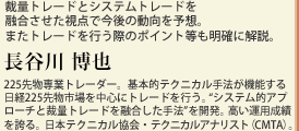 裁量トレードとシステムトレードを融合させた視点で今後の動向を予想。またトレードを行う際のポイント等も明確に解説。長谷川 博也　225先物専業トレーダー。基本的テクニカル手法が機能する日経225先物市場を中心にトレードを行う。“システム的アプローチと裁量トレードを融合した手法”を開発。高い運用成績を誇る。日本テクニカル協会・テクニカルアナリスト（CMTA）。