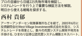 プロの目線から日経225先物市場を検証し、システムトレードを行う上で重要な検証方法を解説。明日から使える戦略を探求する。西村 貴郁　アーサーアンダーセン税務事務所などを経て、2005年6月に投資顧問会社West Village Investment株式会社を設立。システムトレードを得意とし、数々の売買システム開発や発売を手掛ける。ひまわり証券公認売買システム構築エキスパート。