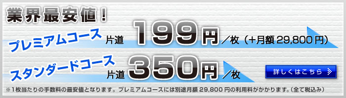 業界最安値！｜プレミアムコース199円/枚（＋月額29,800円）｜スタンダードコース片道350円/枚｜※1枚当たりの手数料の最安値となります。プレミアムコースには別途月額29,800円の利用料がかかります。｜詳しくはこちら