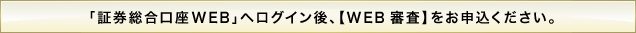 「証券総合口座WEB」へログイン後、【WEB 審査】をお申込ください。