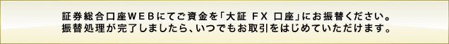 証券総合口座WEBにてご資金を「大証 FX 口座」にお振替ください。振替処理が完了しましたら、いつでもお取引をはじめていただけます。