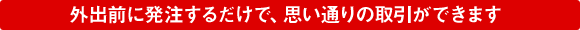 外出前に発注するだけで、思い通りの取引ができます
