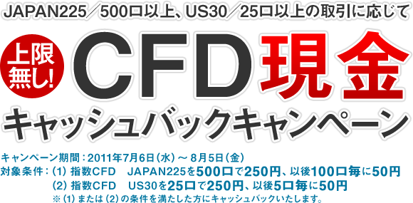 JAPAN225／500口以上、US30／25口以上の取引に応じてCFD 現金キャッシュバックキャンペーン｜上限無し！｜キャンペーン期間：2011年7月6日（水）～8月5日（金）｜対象条件：（1）指数CFD　JAPAN225を500口で250円、以後100口毎に50円　（2）指数CFD　US30を25口で250円、以後5口毎に50円キャッシュバック　※（1）または（2）の条件を満たした方にキャッシュバックいたします。