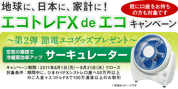 地球に、日本に、家計に！エコトレFX de エコキャンペーン　～第2弾　節電エコグッズプレゼント～｜既に口座をお持ちの方も対象です｜空気の循環で冷暖房効率アップ サーキュレーター｜キャンペーン期間：2011年8月1日（月）～8月31日（水）クローズ｜対象条件：期間中に、ひまわりFXシストレ口座へ50万円以上のご入金＋エコトレFXで100万通貨以上のお取引