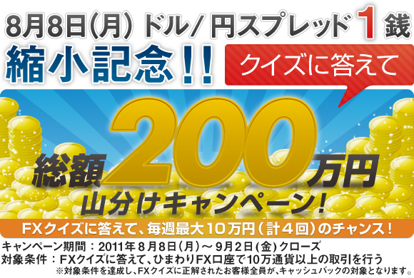 ドル/円スプレッド1銭縮小記念！クイズに答えて 総額200万円山分けキャンペーン｜キャンペーン期間：2011年8月8日(月)～9月2日(金)クローズ｜対象条件：(1) クイズに回答し、正解する、(2) (1)を達成した週に、ひまわりFXで10万通貨の取引を行う
