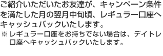 ご紹介いただいたお友達が、キャンペーン条件を満たした月の翌月中旬頃、レギュラー口座へキャッシュバックいたします。※レギュラー口座をお持ちでない場合は、デイトレ口座へキャッシュバックいたします。
